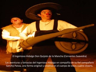 El Ingenioso Hidalgo Don Quijote de la Mancha (Cervantes Saavedra)Las aventuras y fantasías del Ingenioso Hidalgo en compañía de su fiel compañero Sancho Panza, una forma original y creativa en el cuerpo de estos cuatro clowns.