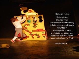 Romeo y Julieta (Shakespeare)El amor y los desencuentros de Romeo y Julieta, representados con voluntad y desempeño, donde prevalecen los accidentes característicos del clown acompañado de un final sorprendente.