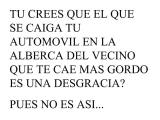 TU CREES QUE EL QUE SE CAIGA TU AUTOMOVIL EN LA ALBERCA DEL VECINO QUE TE CAE MAS GORDO ES UNA DESGRACIA? PUES NO ES ASI...