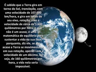 É sabido que a Terra gira emÉ sabido que a Terra gira em
torno do Sol,torno do Sol, translação,translação, comcom
uma velocidade de 107.000uma velocidade de 107.000
km/hora, e gira em torno dekm/hora, e gira em torno de
seu eixo,seu eixo, rotação,rotação, com acom a
velocidade de cerca de 1.600velocidade de cerca de 1.600
quilômetros por hora, o quequilômetros por hora, o que
não é um acaso,não é um acaso, é uma leié uma lei
matemática de equilíbrio paramatemática de equilíbrio para
sustentar a vida na sua face,sustentar a vida na sua face,
porquanto, diz ele, se porporquanto, diz ele, se por
acaso a Terra se movimentasseacaso a Terra se movimentasse
em suaem sua rotação,rotação, apenas com aapenas com a
velocidade de um décimo, ouvelocidade de um décimo, ou
seja, de 160 quilômetros porseja, de 160 quilômetros por
hora, a vida nela seriahora, a vida nela seria
impossível.impossível.
Lua
 