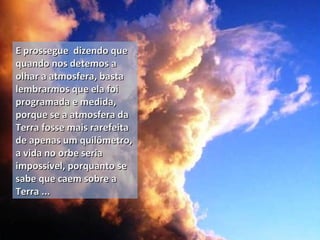 E prossegue dizendo queE prossegue dizendo que
quando nos detemos aquando nos detemos a
olhar a atmosfera, bastaolhar a atmosfera, basta
lembrarmos que ela foilembrarmos que ela foi
programada e medida,programada e medida,
porque se a atmosfera daporque se a atmosfera da
Terra fosse mais rarefeitaTerra fosse mais rarefeita
de apenas um quilômetro,de apenas um quilômetro,
a vida no orbe seriaa vida no orbe seria
impossível, porquanto seimpossível, porquanto se
sabe que caem sobre asabe que caem sobre a
Terra ...Terra ...
 