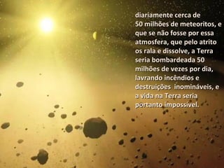 diariamente cerca dediariamente cerca de
50 milhões de meteoritos, e50 milhões de meteoritos, e
que se não fosse por essaque se não fosse por essa
atmosfera, que pelo atritoatmosfera, que pelo atrito
os rala e dissolve, a Terraos rala e dissolve, a Terra
seria bombardeada 50seria bombardeada 50
milhões de vezes por dia,milhões de vezes por dia,
lavrando incêndios elavrando incêndios e
destruições inomináveis, edestruições inomináveis, e
a vida na Terra seriaa vida na Terra seria
portanto impossível.portanto impossível.
 