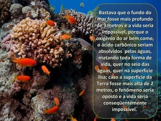 Bastava que o fundo doBastava que o fundo do
mar fosse mais profundomar fosse mais profundo
de 3 metros e a vida seriade 3 metros e a vida seria
impossível, porque oimpossível, porque o
oxigênio do ar bem como,oxigênio do ar bem como,
o ácido carbônico seriamo ácido carbônico seriam
absolvidos pelas águas,absolvidos pelas águas,
matando toda forma dematando toda forma de
vida, quer no seio dasvida, quer no seio das
águas, quer na superfícieáguas, quer na superfície
lisa; caso a superfície dalisa; caso a superfície da
Terra fosse mais alta de 2Terra fosse mais alta de 2
metros, o fenômeno seriametros, o fenômeno seria
oposto e a vida seriaoposto e a vida seria
conseqüentementeconseqüentemente
impossível.impossível.
 