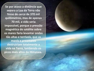 Se por acaso a distância que
separa a Lua da Terra não
fosse de cerca de 370 mil
quilômetros, mas de apenas
70 mil, a vida seria
impossível, porque a pressão
magnética do satélite sobre
os mares faria levantar ondas
tão altas e terríveis, que as
marés e preamares
destruiriam totalmente a
vida na Terra, lambendo os
picos mais altos do Himalaia.
 