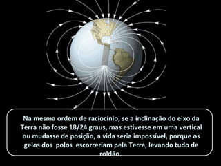 Na mesma ordem de raciocínio, se a inclinação do eixo daNa mesma ordem de raciocínio, se a inclinação do eixo da
Terra não fosse 18/24 graus, mas estivesse em uma verticalTerra não fosse 18/24 graus, mas estivesse em uma vertical
ou mudasse de posição, a vida seria impossível, porque osou mudasse de posição, a vida seria impossível, porque os
gelos dos polos escorreriam pela Terra, levando tudo degelos dos polos escorreriam pela Terra, levando tudo de
roldão.roldão.
 