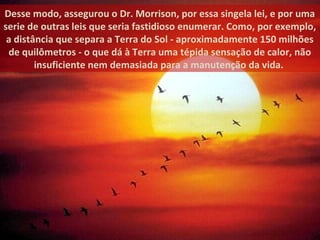 Desse modo, assegurou o Dr. Morrison, por essa singela lei, e por uma
serie de outras leis que seria fastidioso enumerar. Como, por exemplo,
a distância que separa a Terra do Sol - aproximadamente 150 milhões
de quilômetros - o que dá à Terra uma tépida sensação de calor, não
insuficiente nem demasiada para a manutenção da vida.
 