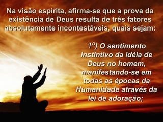 Na visão espírita, afirma-se que a prova daNa visão espírita, afirma-se que a prova da
existência de Deus resulta de três fatoresexistência de Deus resulta de três fatores
absolutamente incontestáveis, quais sejam:absolutamente incontestáveis, quais sejam:
1º)1º) O sentimentoO sentimento
instintivo da idéia deinstintivo da idéia de
Deus no homem,Deus no homem,
manifestando-se emmanifestando-se em
todas as épocas datodas as épocas da
Humanidade através daHumanidade através da
lei de adoração;lei de adoração;
 