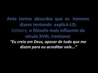 Ante tantos absurdos que os homens
dizem tentando explicá-LO;
VoltaireVoltaire, o filósofo mais influente do
século XVIII, ironizava:
““Eu creio em Deus, apesar de tudo que meEu creio em Deus, apesar de tudo que me
dizem para eu acreditar nele...”dizem para eu acreditar nele...”
 