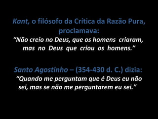 Santo AgostinhoSanto Agostinho – (354-430 d. C.) dizia:
““Quando me perguntam que é Deus eu nãoQuando me perguntam que é Deus eu não
sei, mas se não me perguntarem eu sei.”sei, mas se não me perguntarem eu sei.”
Kant,Kant, o filósofo da Crítica da Razão Pura,
proclamava:
““Não creio no Deus, que os homens criaram,Não creio no Deus, que os homens criaram,
mas no Deus que criou os homens.”mas no Deus que criou os homens.”
 