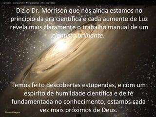 Diz o Dr. Morrison que nós ainda estamos no
princípio da era científica e cada aumento de Luz
revela mais claramente o trabalho manual de um
cientista brilhante.
Temos feito descobertas estupendas, e com um
espírito de humildade científica e de fé
fundamentada no conhecimento, estamos cada
vez mais próximos de Deus.Buraco Negro
 