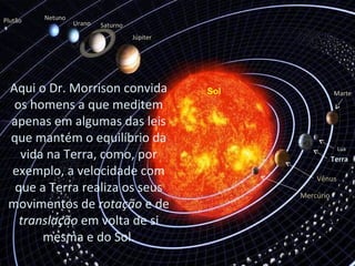 Terra
Mercúrio
Vênus
Marte
Júpiter
SaturnoUrano
NetunoPlutão
Sol
Lua
Aqui o Dr. Morrison convida
os homens a que meditem
apenas em algumas das leis
que mantém o equilíbrio da
vida na Terra, como, por
exemplo, a velocidade com
que a Terra realiza os seus
movimentos de rotação e de
translação em volta de si
mesma e do Sol.
 