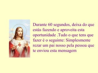 Durante 60 segundos, deixa do que
estás fazendo e aproveita esta
oportunidade .Tudo o que tens que
fazer é o seguinte: Simplesmente
rezar um pai nosso pela pessoa que
te enviou esta mensagem

 