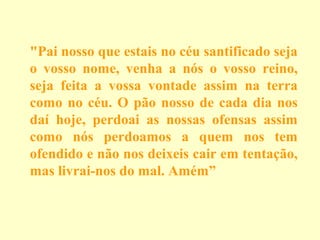 "Pai nosso que estais no céu santificado seja
o vosso nome, venha a nós o vosso reino,
seja feita a vossa vontade assim na terra
como no céu. O pão nosso de cada dia nos
daí hoje, perdoai as nossas ofensas assim
como nós perdoamos a quem nos tem
ofendido e não nos deixeis cair em tentação,
mas livrai-nos do mal. Amém”

 