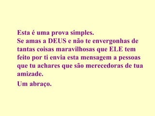 Esta é uma prova simples.
Se amas a DEUS e não te envergonhas de
tantas coisas maravilhosas que ELE tem
feito por ti envia esta mensagem a pessoas
que tu achares que são merecedoras de tua
amizade.
Um abraço.

 