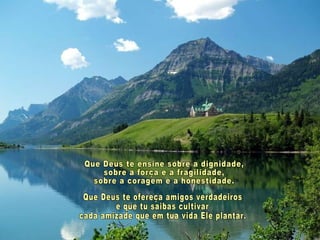 Que Deus te ensine sobre a dignidade, sobre a força e a fragilidade, sobre a coragem e a honestidade. Que Deus te ofereça amigos verdadeiros e que tu saibas cultivar cada amizade que em tua vida Ele plantar. 