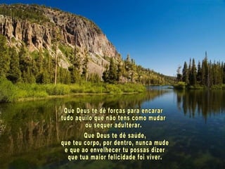 Que Deus te dê forças para encarar tudo aquilo que não tens como mudar ou sequer adulterar. Que Deus te dê saúde, que teu corpo, por dentro, nunca mude e que ao envelhecer tu possas dizer que tua maior felicidade foi viver. 