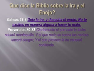 Salmos 37:8 Deja la ira, y desecha el enojo; No te
excites en manera alguna a hacer lo malo.
Proverbios 30:33 Ciertamente el que bate la leche
sacará mantequilla, Y el que recio se suena las narices
sacará sangre; Y el que provoca la ira causará
contienda.
 