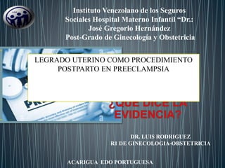 DR. LUIS RODRIGUEZ
R1 DE GINECOLOGIA-OBSTETRICIA
Instituto Venezolano de los Seguros
Sociales Hospital Materno Infantil “Dr.:
José Gregorio Hernández
Post-Grado de Ginecología y Obstetricia
ACARIGUA EDO PORTUGUESA
LEGRADO UTERINO COMO PROCEDIMIENTO
POSTPARTO EN PREECLAMPSIA
 
