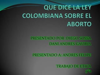 QUE DICE LA LEY    COLOMBIANA SOBRE EL ABORTO  PRESENTADO POR :DIEGO SOSSA DANI ANDRES GAVIRIA  PRESENTADO A: ANDRES FELIPE TRABAJO DE ETICA9*a   