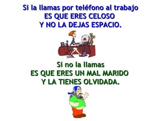 Si la llamas por teléfono al trabajoSi la llamas por teléfono al trabajo
ES QUE ERES CELOSOES QUE ERES CELOSO
Y NO LA DEJAS ESPACIO.Y NO LA DEJAS ESPACIO.
Si no la llamasSi no la llamas
ES QUE ERES UN MAL MARIDOES QUE ERES UN MAL MARIDO
Y LA TIENES OLVIDADA.Y LA TIENES OLVIDADA.
 
