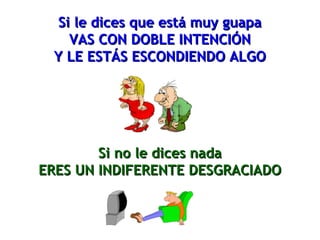 Si le dices que está muy guapaSi le dices que está muy guapa
VAS CON DOBLE INTENCIÓNVAS CON DOBLE INTENCIÓN
Y LE ESTÁS ESCONDIENDO ALGOY LE ESTÁS ESCONDIENDO ALGO
Si no le dices nadaSi no le dices nada
ERES UN INDIFERENTE DESGRACIADOERES UN INDIFERENTE DESGRACIADO
 
