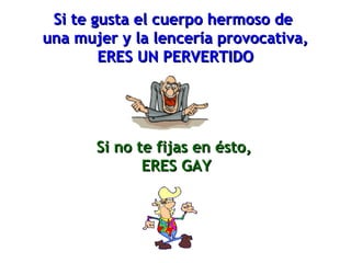 Si te gusta el cuerpo hermoso deSi te gusta el cuerpo hermoso de
una mujer y la lencería provocativa,una mujer y la lencería provocativa,
ERES UN PERVERTIDOERES UN PERVERTIDO
Si no te fijas en ésto,Si no te fijas en ésto,
ERES GAYERES GAY
 