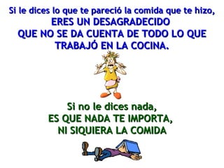 Si le dices lo que te pareció llaa ccoommiiddaa qquuee ttee hhiizzoo,, 
EERREESS UUNN DDEESSAAGGRRAADDEECCIIDDOO 
QQUUEE NNOO SSEE DDAA CCUUEENNTTAA DDEE TTOODDOO LLOO QQUUEE 
TTRRAABBAAJJÓÓ EENN LLAA CCOOCCIINNAA.. 
SSii nnoo llee ddiicceess nnaaddaa,, 
EESS QQUUEE NNAADDAA TTEE IIMMPPOORRTTAA,, 
NNII SSIIQQUUIIEERRAA LLAA CCOOMMIIDDAA 
 