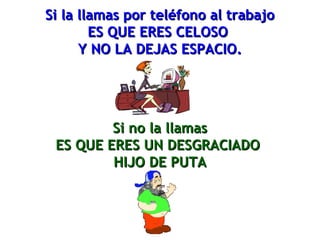 Si la llllaammaass ppoorr tteellééffoonnoo aall ttrraabbaajjoo 
EESS QQUUEE EERREESS CCEELLOOSSOO 
YY NNOO LLAA DDEEJJAASS EESSPPAACCIIOO.. 
SSii nnoo llaa llllaammaass 
EESS QQUUEE EERREESS UUNN DDEESSGGRRAACCIIAADDOO 
HHIIJJOO DDEE PPUUTTAA 
 