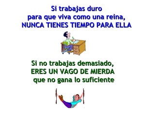 SSii ttrraabbaajjaass dduurroo 
ppaarraa qquuee vviivvaa ccoommoo uunnaa rreeiinnaa,, 
NNUUNNCCAA TTIIEENNEESS TTIIEEMMPPOO PPAARRAA EELLLLAA 
SSii nnoo ttrraabbaajjaass ddeemmaassiiaaddoo,, 
EERREESS UUNN VVAAGGOO DDEE MMIIEERRDDAA 
qquuee nnoo ggaannaa lloo ssuuffiicciieennttee 
 