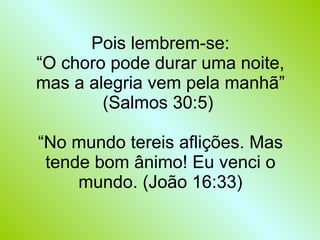 Pois lembrem-se: “O choro pode durar uma noite, mas a alegria vem pela manhã” (Salmos 30:5)  “No mundo tereis aflições. Mas tende bom ânimo! Eu venci o mundo. (João 16:33) 