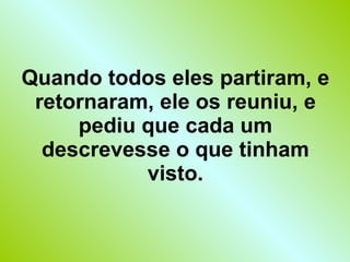Quando todos eles partiram, e retornaram, ele os reuniu, e pediu que cada um descrevesse o que tinham visto. 