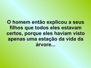 O homem então explicou a seus filhos que todos eles estavam certos, porque eles haviam visto apenas uma estação da vida da árvore... 