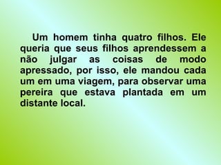 Um homem tinha quatro filhos. Ele queria que seus filhos aprendessem a não julgar as coisas de modo apressado, por isso, ele mandou cada um em uma viagem, para observar uma pereira que estava plantada em um distante local. 