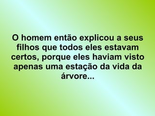 O homem então explicou a seus filhos que todos eles estavam certos, porque eles haviam visto apenas uma estação da vida da árvore... 