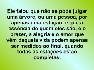 Ele falou que não se pode julgar uma árvore, ou uma pessoa, por apenas uma estação, e que a essência de quem eles são, e o prazer, a alegria e o amor que vêm daquela vida podem apenas ser medidos ao final, quando todas as estações estão completas. 
