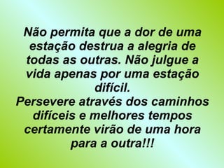 Não permita que a dor de uma estação destrua a alegria de todas as outras. Não julgue a vida apenas por uma estação difícil. Persevere através dos caminhos difíceis e melhores tempos certamente virão de uma hora para a outra!!! 