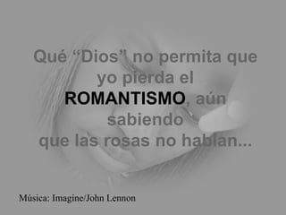 Qué “Dios” no permita que yo pierda el ROMANTISMO , aún sabiendo que las rosas no hablan... Música: Imagine/John Lennon 