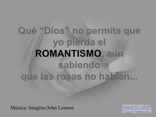 Qué “Dios” no permita que yo pierda el ROMANTISMO , aún sabiendo que las rosas no hablan... Música: Imagine/John Lennon 