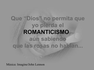 Que “Dios” no permita que yo pierda el ROMANTICISMO ,  aún sabiendo que las rosas no hablan... Música: Imagine/John Lennon 