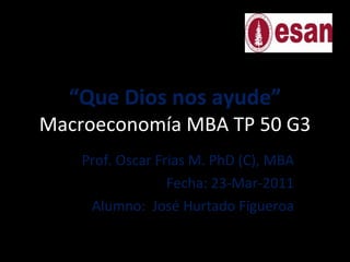 “ Que Dios nos ayude” Macroeconomía MBA TP 50 G3 Prof. Oscar Frias M. PhD (C), MBA Fecha: 23-Mar-2011 Alumno:  José Hurtado Figueroa 