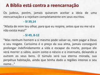 A Bíblia está contra a reencarnação
Os judeus, porém, jamais quiseram aceitar a ideia de uma
reencarnação e a rejeitam completamente em seus escritos.
- Sl 39,14
“Afasta de mim teu olhar, para que eu respire, antes que eu me vá e
não exista mais!”
- Sl 49, 8-12
"Mas nenhum homem a si mesmo pode salvar-se, nem pagar a Deus
o seu resgate. Caríssimo é o preço da sua alma, jamais conseguirá
prolongar indefinidamente a vida e escapar da morte, porque ele
verá morrer o sábio, assim como o néscio e o insensato, deixando a
outrem os seus bens. O túmulo será sua eterna morada, sua
perpétua habitação, ainda que tenha dado a regiões inteiras o seu
nome..."
 