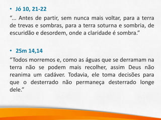 • Jó 10, 21-22
“... Antes de partir, sem nunca mais voltar, para a terra
de trevas e sombras, para a terra soturna e sombria, de
escuridão e desordem, onde a claridade é sombra.”
• 2Sm 14,14
“Todos morremos e, como as águas que se derramam na
terra não se podem mais recolher, assim Deus não
reanima um cadáver. Todavia, ele toma decisões para
que o desterrado não permaneça desterrado longe
dele.”
 