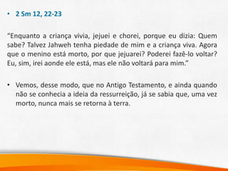 • 2 Sm 12, 22-23
“Enquanto a criança vivia, jejuei e chorei, porque eu dizia: Quem
sabe? Talvez Jahweh tenha piedade de mim e a criança viva. Agora
que o menino está morto, por que jejuarei? Poderei fazê-lo voltar?
Eu, sim, irei aonde ele está, mas ele não voltará para mim.”
• Vemos, desse modo, que no Antigo Testamento, e ainda quando
não se conhecia a ideia da ressurreição, já se sabia que, uma vez
morto, nunca mais se retorna à terra.
 