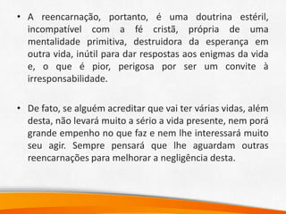 • A reencarnação, portanto, é uma doutrina estéril,
incompatível com a fé cristã, própria de uma
mentalidade primitiva, destruidora da esperança em
outra vida, inútil para dar respostas aos enigmas da vida
e, o que é pior, perigosa por ser um convite à
irresponsabilidade.
• De fato, se alguém acreditar que vai ter várias vidas, além
desta, não levará muito a sério a vida presente, nem porá
grande empenho no que faz e nem lhe interessará muito
seu agir. Sempre pensará que lhe aguardam outras
reencarnações para melhorar a negligência desta.
 