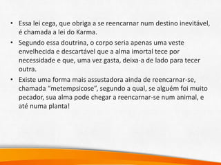 • Essa lei cega, que obriga a se reencarnar num destino inevitável,
é chamada a lei do Karma.
• Segundo essa doutrina, o corpo seria apenas uma veste
envelhecida e descartável que a alma imortal tece por
necessidade e que, uma vez gasta, deixa-a de lado para tecer
outra.
• Existe uma forma mais assustadora ainda de reencarnar-se,
chamada “metempsicose”, segundo a qual, se alguém foi muito
pecador, sua alma pode chegar a reencarnar-se num animal, e
até numa planta!
 