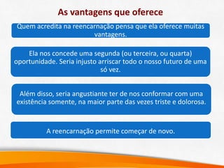 As vantagens que oferece
Quem acredita na reencarnação pensa que ela oferece muitas
vantagens.
A reencarnação permite começar de novo.
Além disso, seria angustiante ter de nos conformar com uma
existência somente, na maior parte das vezes triste e dolorosa.
Ela nos concede uma segunda (ou terceira, ou quarta)
oportunidade. Seria injusto arriscar todo o nosso futuro de uma
só vez.
 