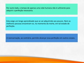 A reencarnação, ao contrário, permite alcançar essa perfeição em outros corpos.
Por outro lado, o tempo de apenas uma vida humana não é suficiente para
adquirir a perfeição necessária.
Esta exige um longo aprendizado que se vai adquirindo aos poucos. Nem as
melhores pessoas encontram-se, no momento da morte, em tal estado de
perfeição.
 