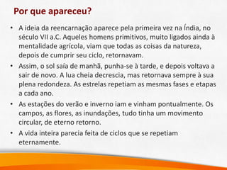 Por que apareceu?
• A ideia da reencarnação aparece pela primeira vez na Índia, no
século VII a.C. Aqueles homens primitivos, muito ligados ainda à
mentalidade agrícola, viam que todas as coisas da natureza,
depois de cumprir seu ciclo, retornavam.
• Assim, o sol saía de manhã, punha-se à tarde, e depois voltava a
sair de novo. A lua cheia decrescia, mas retornava sempre à sua
plena redondeza. As estrelas repetiam as mesmas fases e etapas
a cada ano.
• As estações do verão e inverno iam e vinham pontualmente. Os
campos, as flores, as inundações, tudo tinha um movimento
circular, de eterno retorno.
• A vida inteira parecia feita de ciclos que se repetiam
eternamente.
 