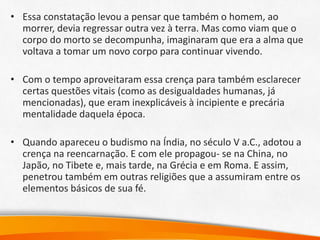 • Essa constatação levou a pensar que também o homem, ao
morrer, devia regressar outra vez à terra. Mas como viam que o
corpo do morto se decompunha, imaginaram que era a alma que
voltava a tomar um novo corpo para continuar vivendo.
• Com o tempo aproveitaram essa crença para também esclarecer
certas questões vitais (como as desigualdades humanas, já
mencionadas), que eram inexplicáveis à incipiente e precária
mentalidade daquela época.
• Quando apareceu o budismo na Índia, no século V a.C., adotou a
crença na reencarnação. E com ele propagou- se na China, no
Japão, no Tibete e, mais tarde, na Grécia e em Roma. E assim,
penetrou também em outras religiões que a assumiram entre os
elementos básicos de sua fé.
 