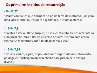 Os primeiros indícios da ressurreição
- Dn 12,22
"Muitos daqueles que dormem no pó da terra despertarão, uns para
uma vida eterna, outros para a ignomínia, a infâmia eterna.”
- 2Mc 7,9
"Prestes a dar o último suspiro, disse ele: Maldito, tu nos arrebatas a
vida presente, mas o Rei do universo nos ressuscitará para a vida
eterna, se morrermos por fidelidade às suas leis."
- 2Mc 7,36
“Nossos irmãos, agora, depois de terem suportado um sofrimento
passageiro, participam da vida eterna assegurada pela aliança
divina”.
 